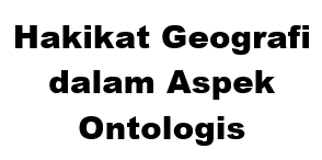  Aspek ontologis suatu disiplin ilmu pengetahuan menghendaki adanya rumusan  Hakikat Geografi dalam Aspek Ontologis